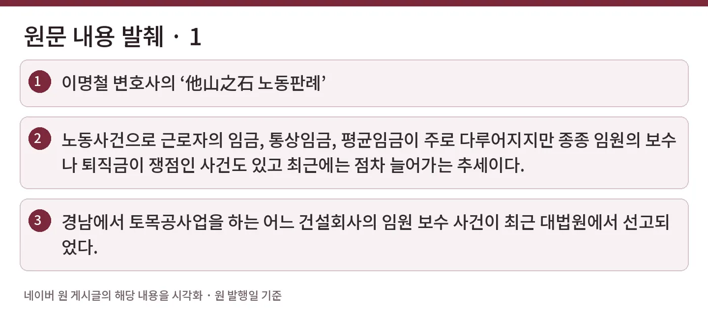 원문 내용 발췌 · 1 — 이명철 변호사의 ‘他山之石 노동판례’ / 노동사건으로 근로자의 임금, 통상임금, 평균임금이 주로 다루어지지만 종종 임원의 보수나 퇴직금이 쟁점인 사건도 있고 최근에는 점차 늘어가는 추세이다. / 경남에서 토목공사업을 하는 어느 건설회사의 임원 보수 사건이 최근 대법원에서 선고되었다.