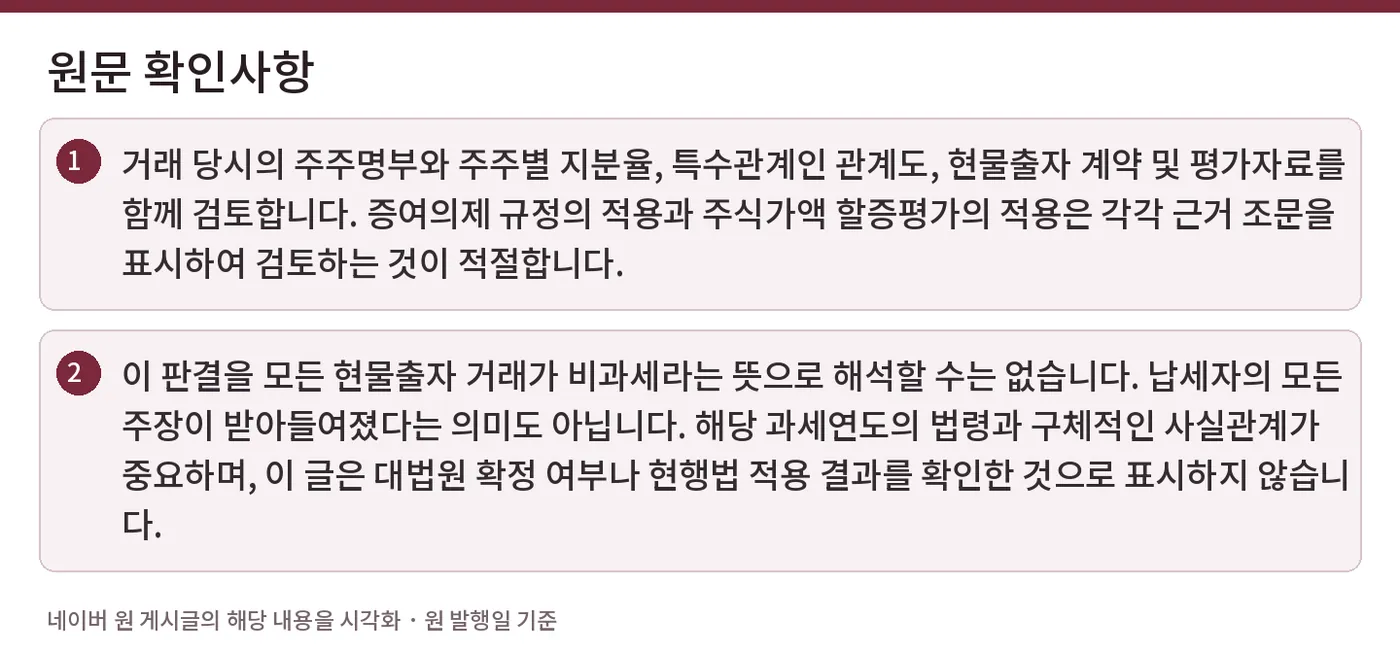 원문 확인사항 — 거래 당시의 주주명부와 주주별 지분율, 특수관계인 관계도, 현물출자 계약 및 평가자료를 함께 검토합니다. 증여의제 규정의 적용과 주식가액 할증평가의 적용은 각각 근거 조문을 표시하여 검토하는 것이 적절합니다. / 이 판결을 모든 현물출자 거래가 비과세라는 뜻으로 해석할 수는 없습니다. 납세자의 모든 주장이 받아들여졌다는 의미도 아닙니다. 해당 과세연도의 법령과 구체적인 사실관계가 중요하며, 이 글은 대법원 확정 여부나 현행법 적용 결과를 확인한 것으로 표시하지 않습니다.