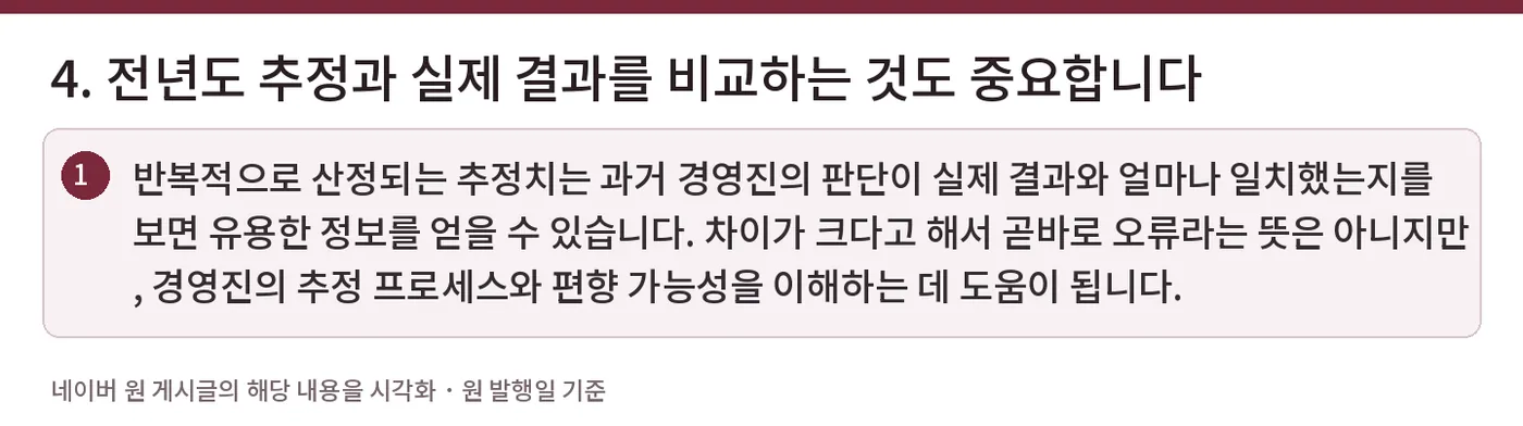 4. 전년도 추정과 실제 결과를 비교하는 것도 중요합니다 — 반복적으로 산정되는 추정치는 과거 경영진의 판단이 실제 결과와 얼마나 일치했는지를 보면 유용한 정보를 얻을 수 있습니다. 차이가 크다고 해서 곧바로 오류라는 뜻은 아니지만, 경영진의 추정 프로세스와 편향 가능성을 이해하는 데 도움이 됩니다.